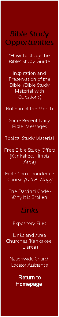 Text Box: Bible Study Opportunities
"How To Study the Bible" Study Guide
Inspiration and Preservation of the Bible&nbsp; (Bible Study Material with Questions)
Bulletin of the Month
Some Recent Daily Bible&nbsp; Messages
Topical Study Material
Free Bible Study Offers (Kankakee, Illinois Area)
Bible Correspondence Course (U.S.A. Only)
&nbsp;The DaVinci Code - Why It is Broken
Links
Expository Files
Links and Area Churches (Kankakee, IL area)
Nationwide Church Locator Assistance
Return to Homepage&nbsp;
