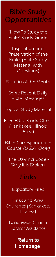 Text Box: Bible Study Opportunities
"How To Study the Bible" Study Guide
Inspiration and Preservation of the Bible  (Bible Study Material with Questions)
Bulletin of the Month
Some Recent Daily Bible  Messages
Topical Study Material
Free Bible Study Offers (Kankakee, Illinois Area)
Bible Correspondence Course (U.S.A. Only)
 The DaVinci Code - Why It is Broken
Links
Expository Files
Links and Area Churches (Kankakee, IL area)
Nationwide Church Locator Assistance
Return to Homepage 
