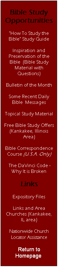 Text Box: Bible Study Opportunities
"How To Study the Bible" Study Guide
Inspiration and Preservation of the Bible&nbsp; (Bible Study Material with Questions)
Bulletin of the Month
Some Recent Daily Bible&nbsp; Messages
Topical Study Material
Free Bible Study Offers (Kankakee, Illinois Area)
Bible Correspondence Course (U.S.A. Only)
&nbsp;The DaVinci Code - Why It is Broken
Links
Expository Files
Links and Area Churches (Kankakee, IL area)
Nationwide Church Locator Assistance
Return to Homepage&nbsp;
